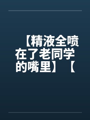 【精液全喷在了老同学的嘴里】【完】