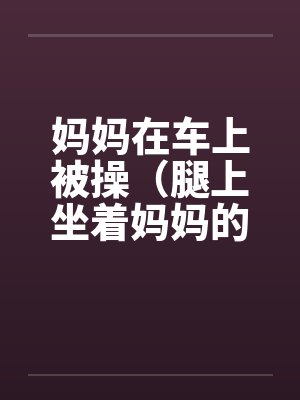 妈妈在车上被操(腿上坐着妈妈的屁股)